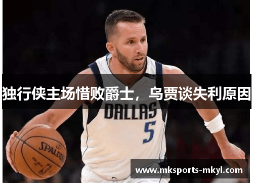 独行侠主场惜败爵士，乌贾谈失利原因