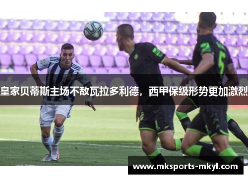 皇家贝蒂斯主场不敌瓦拉多利德，西甲保级形势更加激烈
