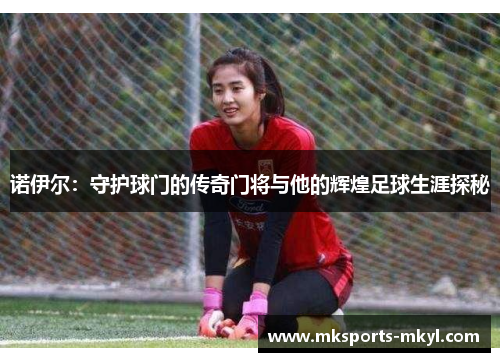 诺伊尔：守护球门的传奇门将与他的辉煌足球生涯探秘